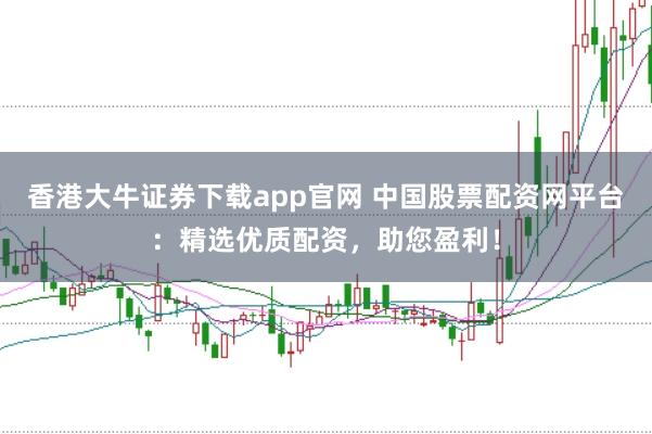 香港大牛证券下载app官网 中国股票配资网平台：精选优质配资，助您盈利！