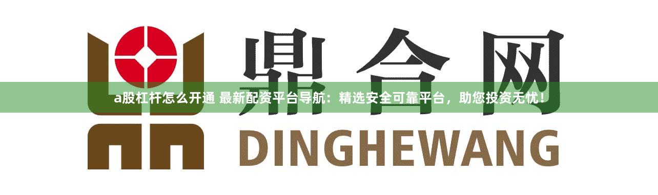 a股杠杆怎么开通 最新配资平台导航：精选安全可靠平台，助您投资无忧！