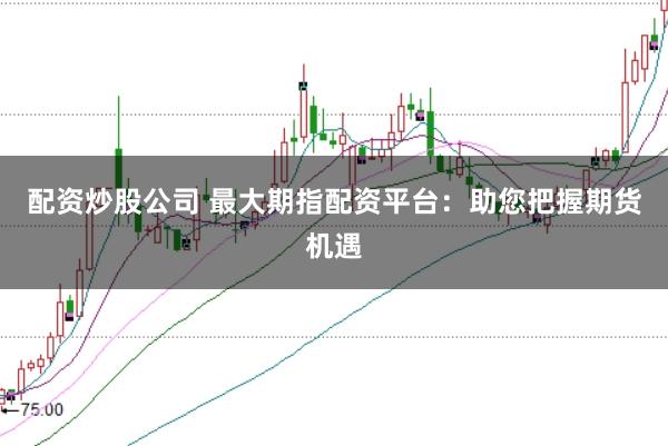 配资炒股公司 最大期指配资平台：助您把握期货机遇