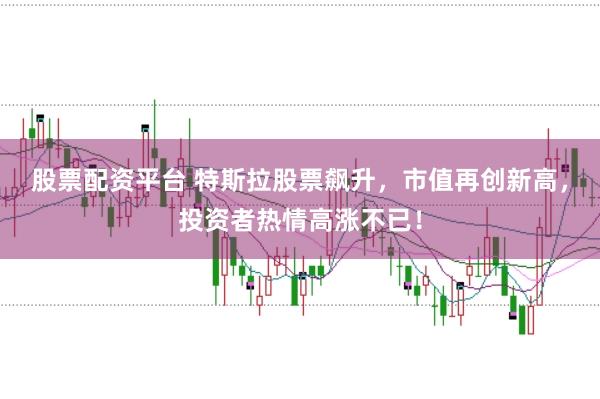 股票配资平台 特斯拉股票飙升，市值再创新高，投资者热情高涨不已！