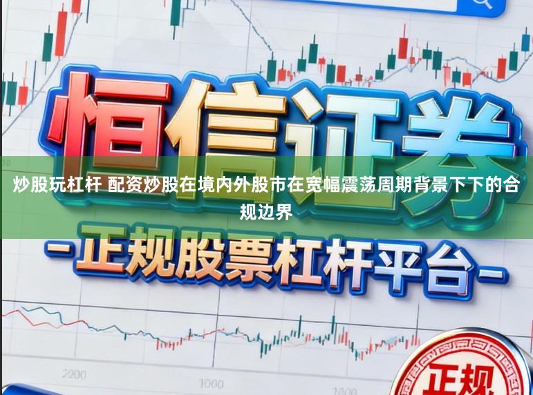 炒股玩杠杆 配资炒股在境内外股市在宽幅震荡周期背景下下的合规边界
